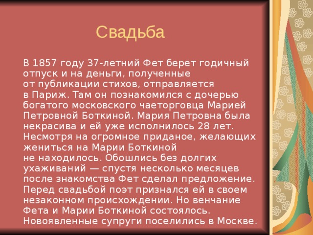   В 1857 году 37-летний Фет берет годичный отпуск и на деньги, полученные от публикации стихов, отправляется в Париж. Там он познакомился с дочерью богатого московского чаеторговца Марией Петровной Боткиной. Мария Петровна была некрасива и ей уже исполнилось 28 лет. Несмотря на огромное приданое, желающих жениться на Марии Боткиной не находилось. Обошлись без долгих ухаживаний — спустя несколько месяцев после знакомства Фет сделал предложение. Перед свадьбой поэт признался ей в своем незаконном происхождении. Но венчание Фета и Марии Боткиной состоялось. Новоявленные супруги поселились в Москве. 