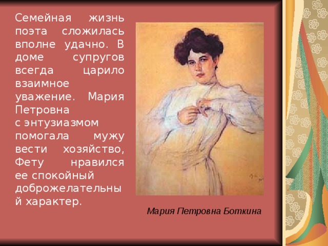 Семейная жизнь поэта сложилась вполне удачно. В доме супругов всегда царило взаимное уважение. Мария Петровна с энтузиазмом помогала мужу вести хозяйство, Фету нравился ее спокойный доброжелательный характер. Мария Петровна Боткина 