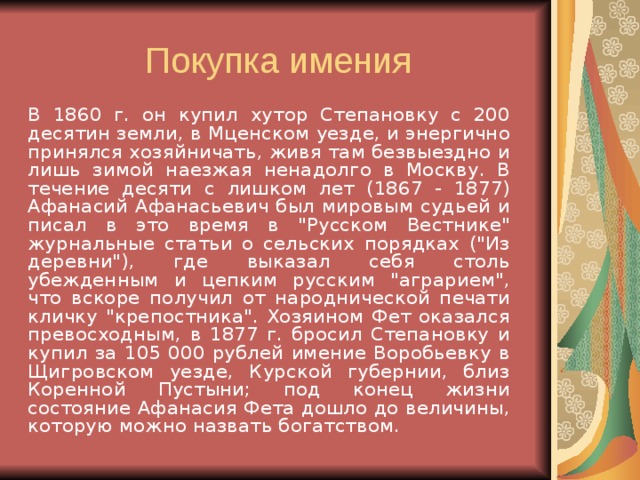   В 1860 г. он купил хутор Степановку с 200 десятин земли, в Мценском уезде, и энергично принялся хозяйничать, живя там безвыездно и лишь зимой наезжая ненадолго в Москву. В течение десяти с лишком лет (1867 - 1877) Афанасий Афанасьевич был мировым судьей и писал в это время в 