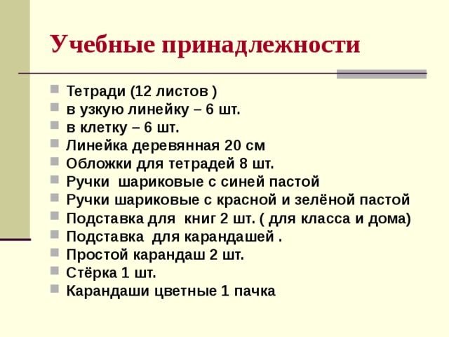 Учебные принадлежности  Тетради (12 листов ) в узкую линейку – 6 шт. в клетку – 6 шт. Линейка деревянная 20 см Обложки для тетрадей 8 шт. Ручки шариковые с синей пастой Ручки шариковые с красной и зелёной пастой Подставка для книг 2 шт. ( для класса и дома) Подставка для карандашей . Простой карандаш 2 шт. Стёрка 1 шт. Карандаши цветные 1 пачка       