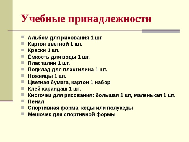 Учебные принадлежности Альбом для рисования 1 шт. Картон цветной 1 шт. Краски 1 шт. Ёмкость для воды 1 шт. Пластилин 1 шт. Подклад для пластилина 1 шт. Ножницы 1 шт. Цветная бумага, картон 1 набор Клей карандаш 1 шт. Кисточки для рисования: большая 1 шт, маленькая 1 шт. Пенал Спортивная форма, кеды или полукеды Мешочек для спортивной формы   