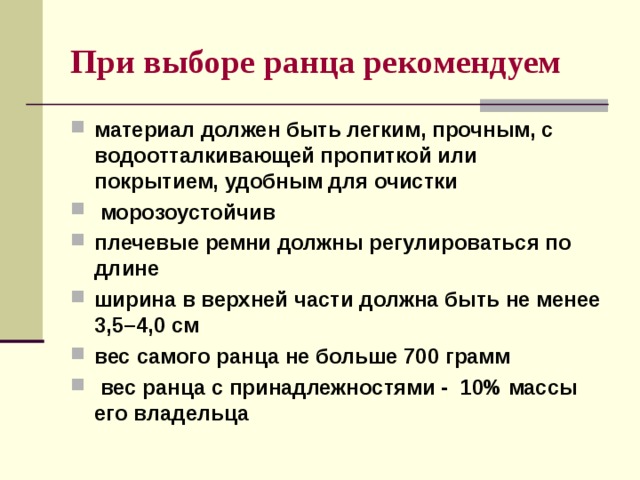 При выборе ранца рекомендуем  материал должен быть легким, прочным, с водоотталкивающей пропиткой или покрытием, удобным для очистки  морозоустойчив плечевые ремни должны регулироваться по длине ширина в верхней части должна быть не менее 3,5–4,0 см вес самого ранца не больше 700 грамм  вес ранца с принадлежностями - 10% массы его владельца 