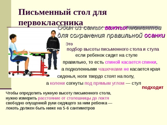 Письменный стол для первоклассника   Один из самых важных моментов для сохранения правильной осанки    Это  подбор высоты письменного стола и стула если ребенок сидит на стуле правильно, то есть спиной касается спинки , а подколенными чашечками  не  касается края сиденья, ноги твердо стоят на полу, а  колени согнуты под прямым углом  — стул подходит Чтобы определить нужную высоту письменного стола, нужно измерить расстояние от столешницы до локтя  свободно опущенной руки сидящего за ним ребенка — локоть должен быть ниже на 5-6 сантиметров 