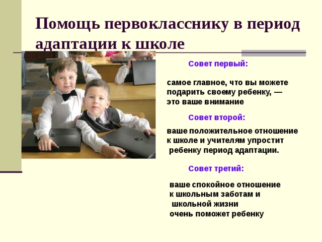 Помощь первокласснику в период адаптации к школе   Совет первый: самое главное, что вы можете подарить своему ребенку, — это ваше внимание  Совет второй:  ваше положительное отношение к школе и учителям упростит  ребенку период адаптации.    Совет третий:    ваше спокойное отношение к школьным заботам и  школьной жизни очень поможет ребенку  