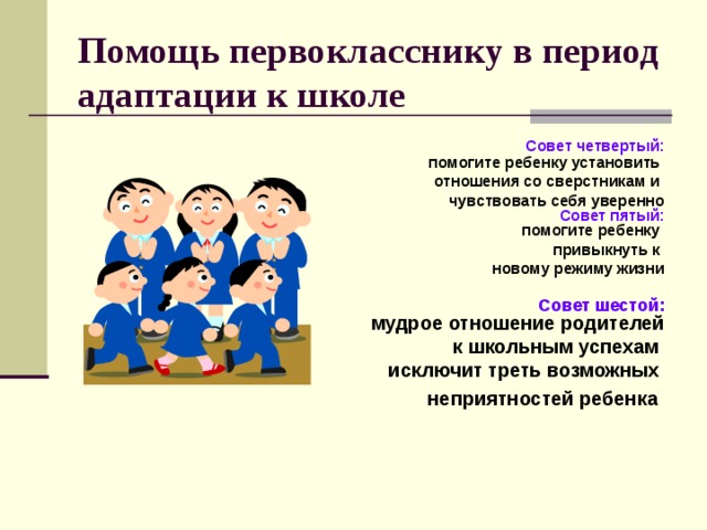 Помощь первокласснику в период адаптации к школе  Совет четвертый:  помогите ребенку установить отношения со сверстникам и чувствовать себя уверенно  Совет пятый:  помогите ребенку привыкнуть к новому режиму жизни   Совет шестой:  мудрое отношение родителей  к школьным успехам исключит треть возможных неприятностей ребенка     