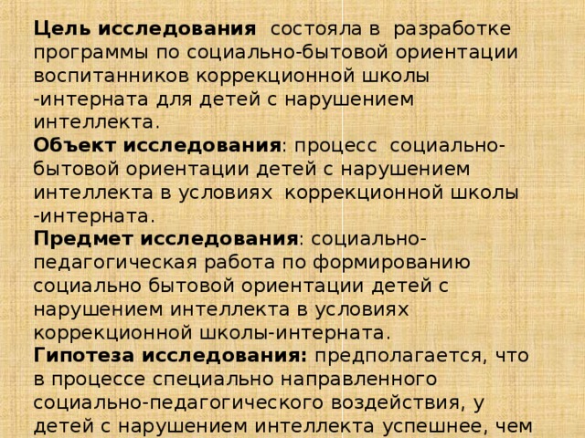 Цель исследования состояла в разработке программы по социально-бытовой ориентации воспитанников коррекционной школы -интерната для детей с нарушением интеллекта. Объект исследования : процесс социально-бытовой ориентации детей с нарушением интеллекта в условиях коррекционной школы -интерната. Предмет исследования : социально-педагогическая работа по формированию социально бытовой ориентации детей с нарушением интеллекта в условиях коррекционной школы-интерната. Гипотеза  исследования: предполагается, что в процессе специально направленного социально-педагогического воздействия, у детей с нарушением интеллекта успешнее, чем при традиционных подходах к воспитанию, формируются основные  (базовые) социальные умения и навыки, необходимые для последующего обучения и социально-бытовой адаптации. 