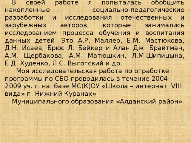 В своей работе я попыталась обобщить накопленные социально-педагогические разработки и исследования отечественных и зарубежных авторов, которые занимались исследованием процесса обучения и воспитания данных детей. Это А.Р. Маллер, Е.М. Мастюкова, Д.Н. Исаев, Брюс Л. Бейкер и Алан Дж. Брайтман, А.М. Щербакова, А.М. Матюшкин,  Л.М.Шипицына, Е.Д. Худенко, Л.С. Выготский и др.  Моя исследовательская работа по отработке программы по СБО проводилась в течение 2004-2009 уч. г. на базе МС(К)ОУ «Школа – интернат VIII вида» п. Нижний Куранах» Муниципального образования «Алданский район» 