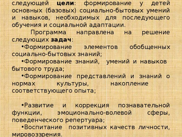Программа предусматривает реализацию следующей цели : формирование у детей основных (базовых) социально-бытовых умений и навыков, необходимых для последующего обучения и социальной адаптации.  Программа направлена на решение следующих задач : Формирование элементов обобщенных социально-бытовых знаний; Формирование знаний, умений и навыков бытового труда; Формирование представлений и знаний о нормах культуры, накопление соответствующего опыта; Развитие и коррекция познавательной функции, эмоционально-волевой сферы, поведенческого репертуара; Воспитание позитивных качеств личности, мировоззрения. 