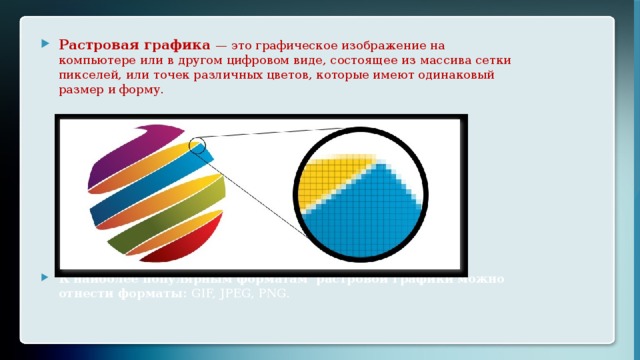 Растровая графика — это графическое изображение на компьютере или в другом цифровом виде, состоящее из массива сетки пикселей, или точек различных цветов, которые имеют одинаковый размер и форму. К наиболее популярным форматам растровой графики можно отнести форматы: GIF, JPEG, PNG. 