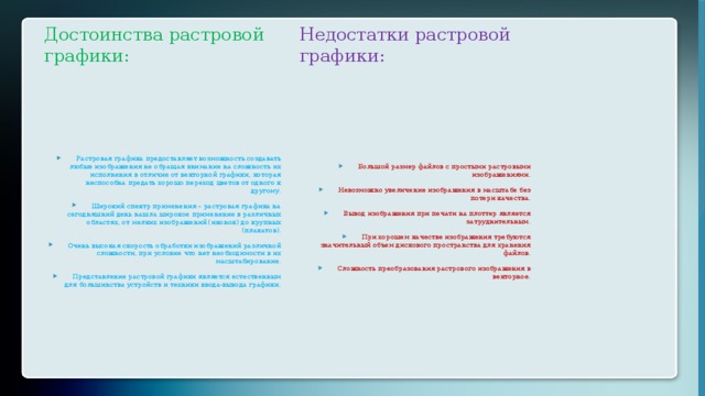 Достоинства растровой графики: Недостатки растровой графики: Растровая графика предоставляет возможность создавать любые изображения не обращая внимание на сложность их исполнения в отличие от векторной графики, которая неспособна предать хорошо переход цветов от одного к другому. Широкий спектр применения – растровая графика на сегодняшний день нашла широкое применение в различных областях, от мелких изображений (иконок) до крупных (плакатов). Очень высокая скорость обработки изображений различной сложности, при условие что нет необходимости в их масштабирование. Представление растровой графики является естественным для большинства устройств и техники ввода-вывода графики. Большой размер файлов с простыми растровыми изображениями. Невозможно увеличение изображения в масштабе без потери качества. Вывод изображения при печати на плоттер является затруднительным. При хорошем качестве изображения требуются значительный объем дискового пространства для хранения файлов. Сложность преобразования растрового изображения в векторное. 