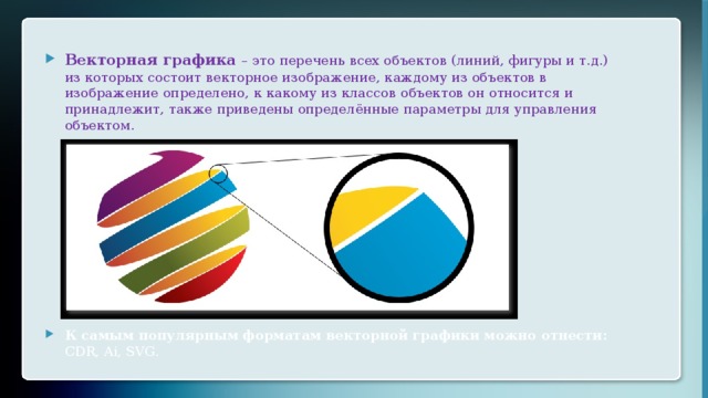 Векторная графика – это перечень всех объектов (линий, фигуры и т.д.) из которых состоит векторное изображение, каждому из объектов в изображение определено, к какому из классов объектов он относится и принадлежит, также приведены определённые параметры для управления объектом. К самым популярным форматам векторной графики можно отнести: CDR, Ai, SVG. 