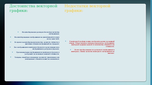 Достоинства векторной графики: Недостатки векторной графики: Масштабирование размеров без потери качества изображения. Масштабированные изображения не увеличиваются в весе ни на один байт. Во время масштабирования качество, резкость, чёткость и цветовые оттенки изображений не страдают. Вес изображения в векторном формате в разы меньше веса изображения в растровом формате. При конвертации изображения из векторного формата в растровый, не возникает никакой сложности. Толщина линий при изменение масштаба (увеличение или уменьшение) объектов может не изменяться. В векторной графике можно изобразить далеко не каждый объект. Объем памяти и интервал времени на отображение векторной графики зависит от количества объектов и их сложности. После преобразование из растрового изображения в векторное, обычно качество векторного изображения не высокое. 