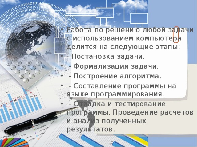 Работа по решению любой задачи с использованием компьютера делится на следующие этапы:   - Постановка задачи.  - Формализация задачи.  - Построение алгоритма.  - Составление программы на языке программирования.  - Отладка и тестирование программы. Проведение расчетов и анализ полученных результатов. 