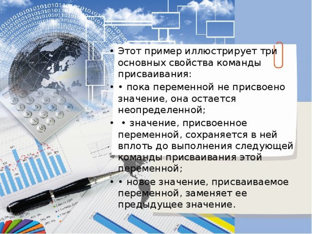 Этот пример иллюстрирует три основных свойства команды присваивания: • пока переменной не присвоено значение, она остается неопределенной; • значение, присвоенное переменной, сохраняется в ней вплоть до выполнения следующей команды присваивания этой переменной; • новое значение, присваиваемое переменной, заменяет ее предыдущее значение. 