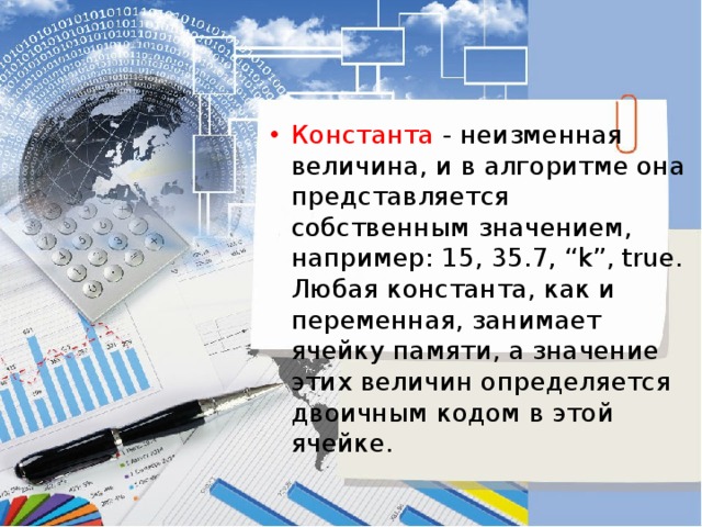 Константа - неизменная величина, и в алгоритме она представляется собственным значением, например: 15, 35.7, “k”, true. Любая константа, как и переменная, занимает ячейку памяти, а значение этих величин определяется двоичным кодом в этой ячейке. 