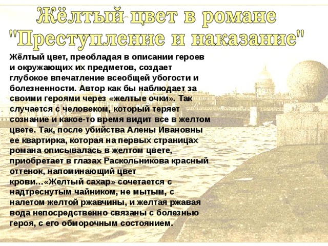 Жёлтый цвет, преобладая в описании героев и окружающих их предметов, создает глубокое впечатление всеобщей убогости и болезненности. Автор как бы наблюдает за своими героями через «желтые очки». Так случается с человеком, который теряет сознание и какое-то время видит все в желтом цвете. Так, после убийства Алены Ивановны ее квартирка, которая на первых страницах романа описывалась в желтом цвете, приобретает в глазах Раскольникова красный оттенок, напоминающий цвет крови…«Желтый сахар» сочетается с надтреснутым чайником, не мытым, с налетом желтой ржавчины, и желтая ржавая вода непосредственно связаны с болезнью героя, с его обморочным состоянием. 