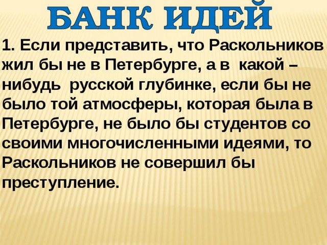 1. Если представить, что Раскольников жил бы не в Петербурге, а в какой – нибудь русской глубинке, если бы не было той атмосферы, которая была в Петербурге, не было бы студентов со своими многочисленными идеями, то Раскольников не совершил бы преступление. 