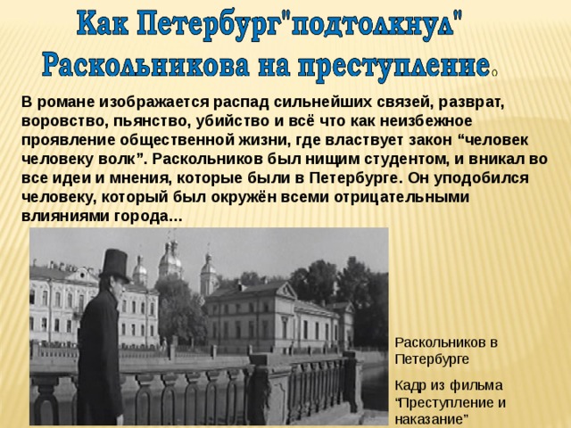 В романе изображается распад сильнейших связей, разврат, воровство, пьянство, убийство и всё что как неизбежное проявление общественной жизни, где властвует закон “человек человеку волк”. Раскольников был нищим студентом, и вникал во все идеи и мнения, которые были в Петербурге. Он уподобился человеку, который был окружён всеми отрицательными влияниями города… Раскольников в Петербурге Кадр из фильма “Преступление и наказание” 