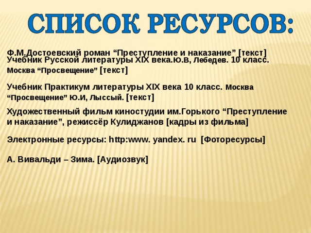 Ф.М.Достоевский роман “Преступление и наказание”  [текст] Учебник Русской литературы XIX века. Ю.В, Лебедев. 10 класс. Москва “Просвещение”  [текст] Учебник Практикум литературы XIX века 10 класс. Москва “Просвещение”  Ю.И, Лыссый.  [текст] Художественный фильм киностудии им.Горького “Преступление и наказание”, режиссёр Кулиджанов [кадры из фильма] Электронные ресурсы: http:www. yandex. ru [Фоторесурсы] А. Вивальди – Зима. [Аудиозвук] 