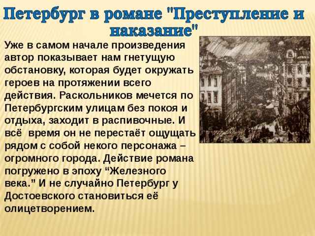 Уже в самом начале произведения автор показывает нам гнетущую обстановку, которая будет окружать героев на протяжении всего действия. Раскольников мечется по Петербургским улицам без покоя и отдыха, заходит в распивочные. И всё время он не перестаёт ощущать рядом с собой некого персонажа – огромного города. Действие романа погружено в эпоху “Железного века.” И не случайно Петербург у Достоевского становиться её олицетворением. 