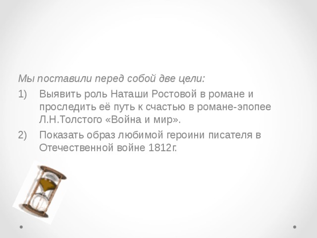  Мы поставили перед собой две цели: Выявить роль Наташи Ростовой в романе и проследить её путь к счастью в романе-эпопее Л.Н.Толстого «Война и мир». Показать образ любимой героини писателя в Отечественной войне 1812г. 