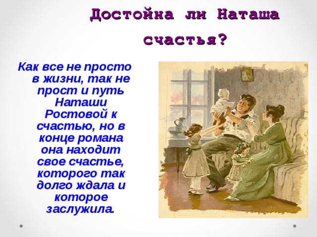 Достойна ли Наташа счастья? Как все не просто в жизни, так не прост и путь Наташи Ростовой к счастью, но в конце романа она находит свое счастье, которого так долго ждала и которое заслужила.  