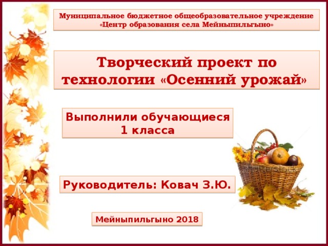 Муниципальное бюджетное общеобразовательное учреждение «Центр образования села Мейныпильгыно» Муниципальное бюджетное общеобразовательное учреждение «Центр образования села Мейныпильгыно» Творческий проект по технологии «Осенний урожай» Творческий проект по технологии «Осенний урожай» Выполнили обучающиеся Выполнили обучающиеся 1 класса 1 класса Руководитель: Ковач З.Ю. Руководитель: Ковач З.Ю. Мейныпильгыно 2018 