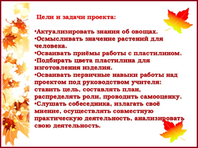 Цели и задачи проекта:  Актуализировать знания об овощах. Осмысливать значение растений для человека. Осваивать приёмы работы с пластилином. Подбирать цвета пластилина для изготовления изделия. Осваивать первичные навыки работы над проектом под руководством учителя: ставить цель, составлять план, распределять роли, проводить самооценку. Слушать собеседника, излагать своё мнение, осуществлять совместную практическую деятельность, анализировать свою деятельность. 