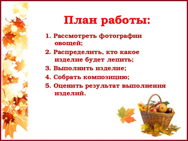План работы: 1. Рассмотреть фотографии овощей; 2. Распределить, кто какое изделие будет лепить; 3. Выполнить изделие; 4. Собрать композицию; 5. Оценить результат выполнения изделий. 
