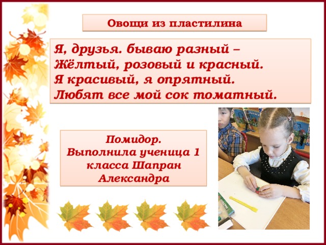 Овощи из пластилина Я, друзья. бываю разный – Жёлтый, розовый и красный. Я красивый, я опрятный. Любят все мой сок томатный. Помидор. Выполнила ученица 1 класса Шапран Александра 