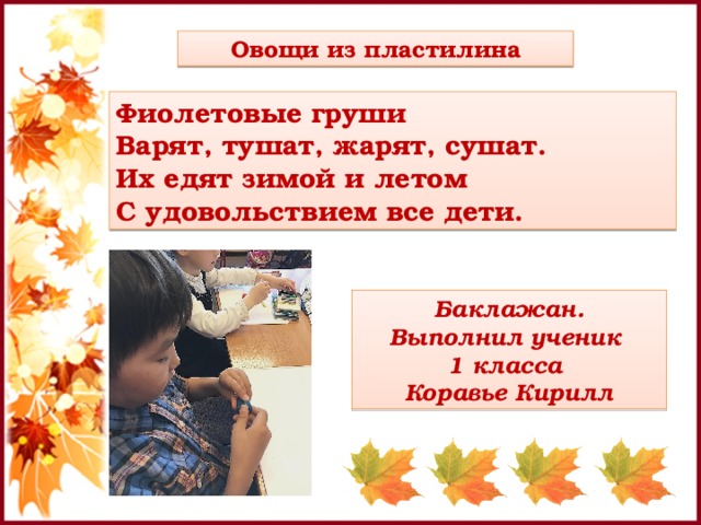 Овощи из пластилина Фиолетовые груши  Варят, тушат, жарят, сушат.  Их едят зимой и летом  С удовольствием все дети. Баклажан. Выполнил ученик 1 класса Коравье Кирилл 