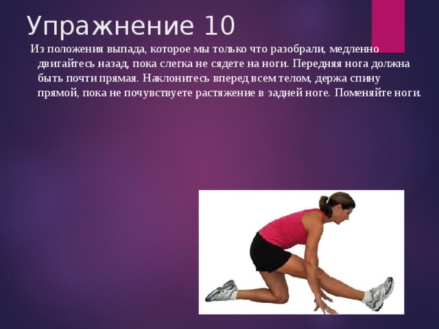 Упражнение 10  Из положения выпада, которое мы только что разобрали, медленно двигайтесь назад, пока слегка не сядете на ноги. Передняя нога должна быть почти прямая. Наклонитесь вперед всем телом, держа спину прямой, пока не почувствуете растяжение в задней ноге. Поменяйте ноги. 