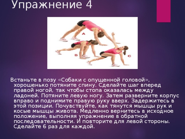 Упражнение 4  Встаньте в позу «Собаки с опущенной головой», хорошенько потяните спину. Сделайте шаг вперед правой ногой, так чтобы стопа оказалась между ладоней. Потяните левую ногу. Затем разверните корпус вправо и поднимите правую руку вверх. Задержитесь в этой позиции. Почувствуйте, как тянутся мышцы рук и косые мышцы живота. Медленно вернитесь в исходное положение, выполняя упражнение в обратной последовательности. И повторите для левой стороны. Сделайте 6 раз для каждой. 