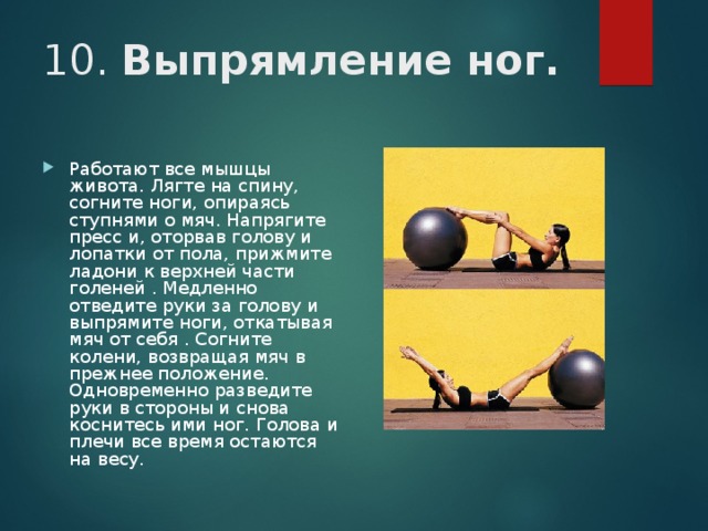 10. Выпрямление ног. Работают все мышцы живота. Лягте на спину, согните ноги, опираясь ступнями о мяч. Напрягите пресс и, оторвав голову и лопатки от пола, прижмите ладони к верхней части голеней . Медленно отведите руки за голову и выпрямите ноги, откатывая мяч от себя . Согните колени, возвращая мяч в прежнее положение. Одновременно разведите руки в стороны и снова коснитесь ими ног. Голова и плечи все время остаются на весу. 