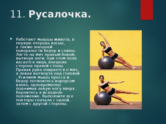 11. Русалочка.  Работают мышцы живота, в первую очередь косые, а также внешней поверхности бедер и спины. Лягте на мяч правым боком, вытянув ноги, при этом пола касается лишь внешняя сторона правой стопы. Правая рука опирается о мяч, а левая вытянута над головой . Усилием мышц пресса и бедер потянитесь корпусом влево, одновременно поднимая левую ногу вверх . Вернитесь в исходное положение. Выполните все повторы сначала с одной, затем с другой стороны. 