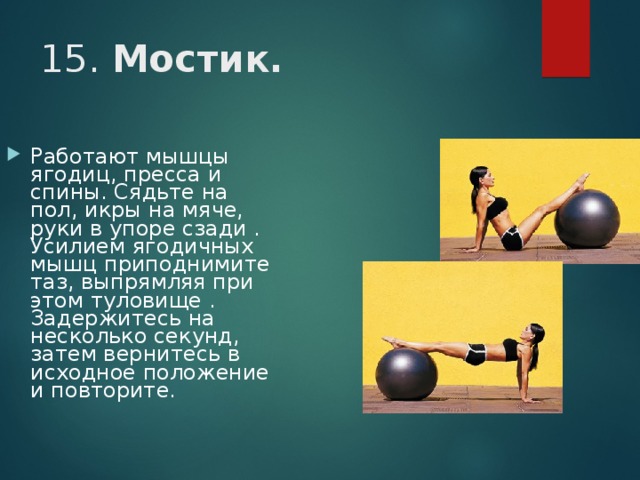 15. Мостик. Работают мышцы ягодиц, пресса и спины. Сядьте на пол, икры на мяче, руки в упоре сзади . Усилием ягодичных мышц приподнимите таз, выпрямляя при этом туловище . Задержитесь на несколько секунд, затем вернитесь в исходное положение и повторите. 