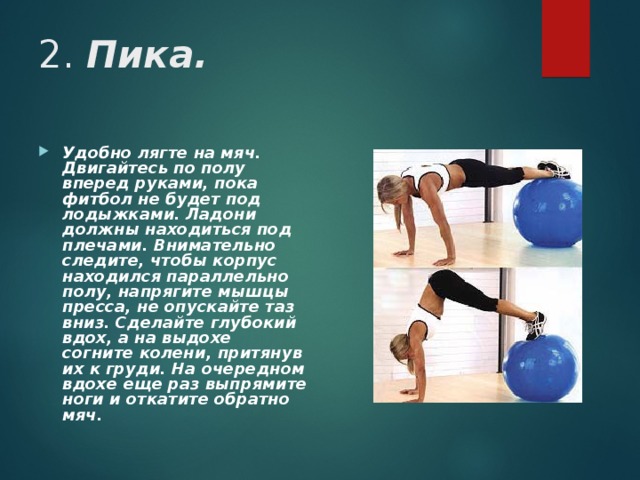 2. Пика. Удобно лягте на мяч. Двигайтесь по полу вперед руками, пока фитбол не будет под лодыжками. Ладони должны находиться под плечами. Внимательно следите, чтобы корпус находился параллельно полу, напрягите мышцы пресса, не опускайте таз вниз. Сделайте глубокий вдох, а на выдохе согните колени, притянув их к груди. На очередном вдохе еще раз выпрямите ноги и откатите обратно мяч.  