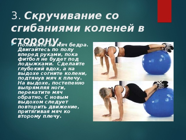 3. Скручивание со сгибаниями коленей в сторону. Положите на мяч бедра. Двигайтесь по полу вперед руками, пока фитбол не будет под лодыжками.  Сделайте глубокий вдох, а на выдохе согните колени, подтянув мяч к плечу. На выдохе, постепенно выпрямляя ноги, перекатите мяч обратно. С новым выдохом следует повторить движение, притягивая мяч ко второму плечу.  