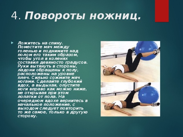 4. Повороты ножниц. Ложитесь на спину. Поместите мяч между голенью и поднимите над полом его таким образом, чтобы угол в коленях составил девяносто градусов. Руки вытянуть в стороны, ладони обращены к полу, расположены на уровне плеч. Сильно сожмите мяч ногами. Сделайте глубокий вдох, а выдыхая, опустите ноги вправо как можно ниже, не открывая при этом лопатки от пола. На очередном вдохе вернитесь в начальное положение, с выходом следует повторить то же самое, только в другую сторону.  