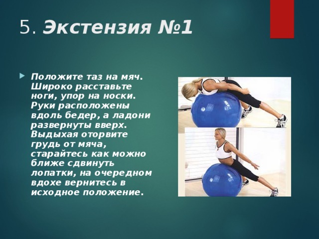 5. Экстензия №1 Положите таз на мяч. Широко расставьте ноги, упор на носки. Руки расположены вдоль бедер, а ладони развернуты вверх. Выдыхая оторвите грудь от мяча, старайтесь как можно ближе сдвинуть лопатки, на очередном вдохе вернитесь в исходное положение.  