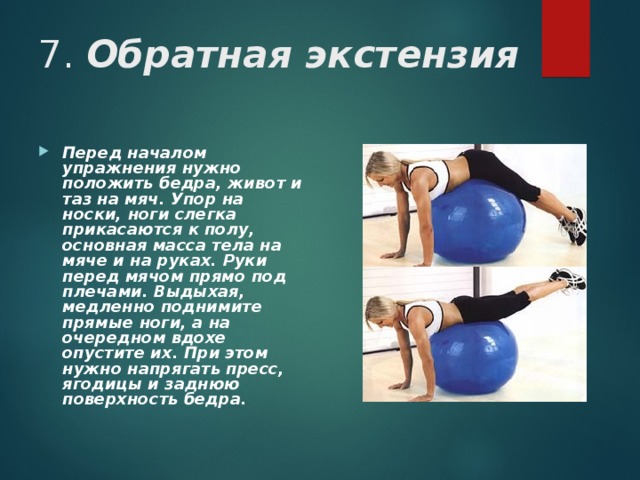 7. Обратная экстензия Перед началом упражнения нужно положить бедра, живот и таз на мяч. Упор на носки, ноги слегка прикасаются к полу, основная масса тела на мяче и на руках. Руки перед мячом прямо под плечами. Выдыхая, медленно поднимите прямые ноги, а на очередном вдохе опустите их. При этом нужно напрягать пресс, ягодицы и заднюю поверхность бедра.  