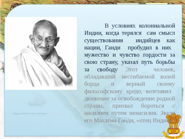 В условиях колониальной Индии, когда терялся сам смысл существования индийцев как нации, Ганди пробудил в них мужество и чувство гордости за свою страну, указал путь борьбы за свободу Этот человек, обладавший несгибаемой волей борца и верный своему философскому кредо, возглавил движение за освобождение родной страны, призвал бороться с насилием путем ненасилия. Звали его Махатма Ганди, «отец Индии»