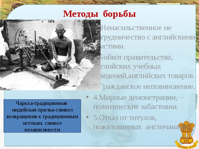 Методы борьбы 1. Ненасильственное не сотрудничество с английскими властями. 2.Бойкот правительства, английских учебных заведений,английских товаров. 3.Гражданское неповиновение. 4.Мирные демонстрации, политические забастовки. 5.Отказ от титулов, пожалованных англичанами. Чаркха-традиционная индийская прялка-символ возвращения к традиционным истокам, символ независимости