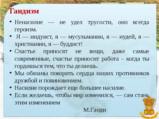 Гандизм Ненасилие — не удел трусости, оно всегда героизм.   Я — индуист, я — мусульманин, я — иудей, я — христианин, я — буддист! Счастье приносят не вещи, даже самые современные, счастье приносит работа – когда ты гордишься тем, что ты делаешь. Мы обязаны покорить сердца наших противников дружбой и повиновением. Насилие порождает еще большее насилие. Если желаешь, чтобы мир изменился, — сам стань этим изменением  М.Ганди