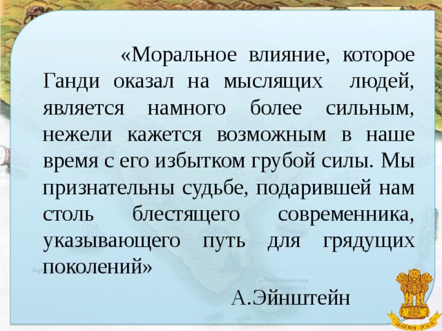 «Моральное влияние, которое Ганди оказал на мыслящих людей, является намного более сильным, нежели кажется возможным в наше время с его избытком грубой силы. Мы признательны судьбе, подарившей нам столь блестящего современника, указывающего путь для грядущих поколений»  А.Эйнштейн