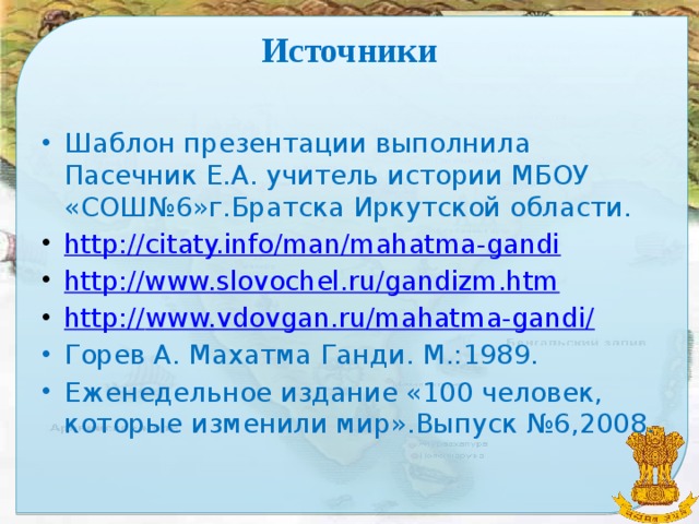Источники Шаблон презентации выполнила Пасечник Е.А. учитель истории МБОУ «СОШ№6»г.Братска Иркутской области. http://citaty.info/man/mahatma-gandi http://www.slovochel.ru/gandizm.htm http:// www.vdovgan.ru/mahatma-gandi/ Горев А. Махатма Ганди. М.:1989. Еженедельное издание «100 человек, которые изменили мир».Выпуск №6,2008.