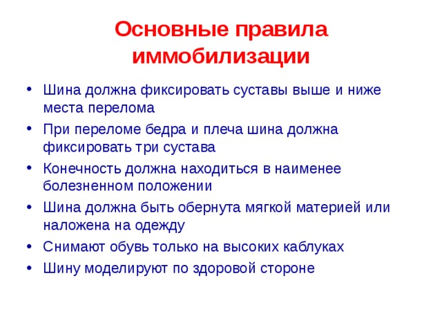 Основные правила иммобилизации Шина должна фиксировать суставы выше и ниже места перелома При переломе бедра и плеча шина должна фиксировать три сустава Конечность должна находиться в наименее болезненном положении Шина должна быть обернута мягкой материей или наложена на одежду Снимают обувь только на высоких каблуках Шину моделируют по здоровой стороне  