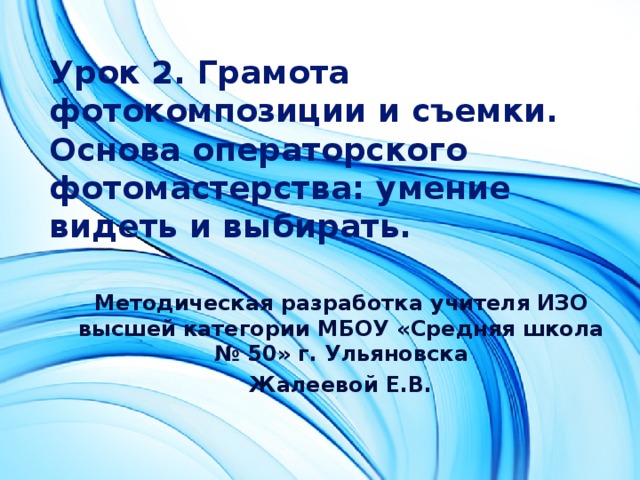 Урок 2. Грамота фотокомпозиции и съемки. Основа операторского фотомастерства: умение видеть и выбирать.  Методическая разработка учителя ИЗО высшей категории МБОУ «Средняя школа № 50» г. Ульяновска Жалеевой Е.В.  