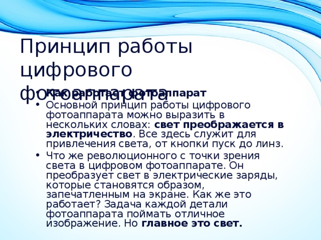 Принцип работы цифрового фотоаппарата Как работает фотоаппарат Основной принцип работы цифрового фотоаппарата можно выразить в нескольких словах: свет преображается в электричество . Все здесь служит для привлечения света, от кнопки пуск до линз. Что же революционного с точки зрения света в цифровом фотоаппарате. Он преобразует свет в электрические заряды, которые становятся образом, запечатленным на экране. Как же это работает? Задача каждой детали фотоаппарата поймать отличное изображение. Но главное это свет. 