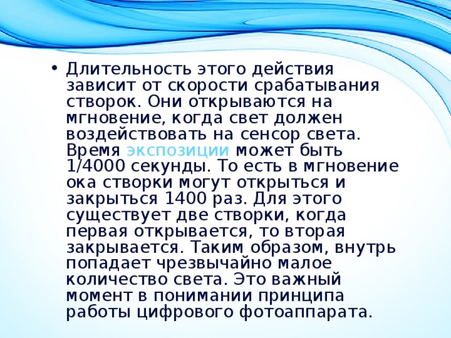 Длительность этого действия зависит от скорости срабатывания створок. Они открываются на мгновение, когда свет должен воздействовать на сенсор света. Время  экспозиции  может быть 1/4000 секунды. То есть в мгновение ока створки могут открыться и закрыться 1400 раз. Для этого существует две створки, когда первая открывается, то вторая закрывается. Таким образом, внутрь попадает чрезвычайно малое количество света. Это важный момент в понимании принципа работы цифрового фотоаппарата. 
